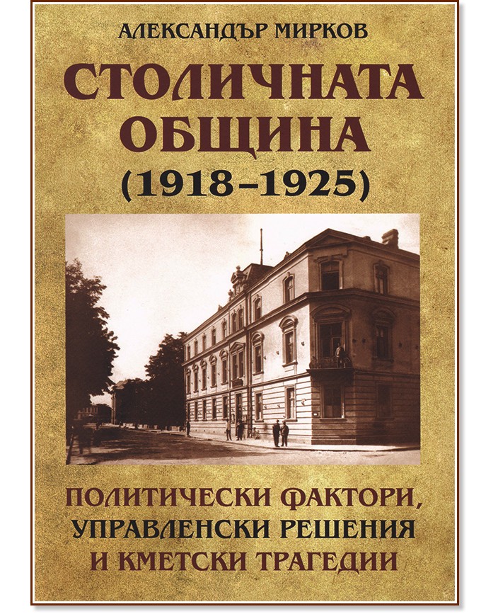 Столичната община (1918 - 1925): Политически фактори, управленски решения и кметски трагедии - Александър Мирков - книга